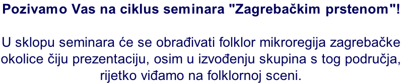 Pozivamo Vas na ciklus seminara "Zagrebačkim prstenom"!   U sklopu seminara će se obrađivati folklor mikroregija zagrebačke okolice čiju prezentaciju, osim u izvođenju skupina s tog područja, rijetko viđamo na folklornoj sceni.